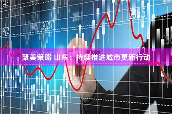 聚美策略 山东：持续推进城市更新行动