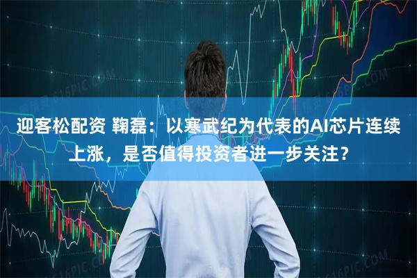 迎客松配资 鞠磊：以寒武纪为代表的AI芯片连续上涨，是否值得投资者进一步关注？
