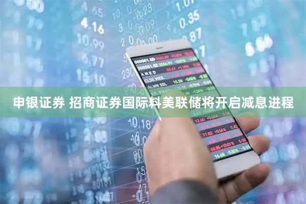 申银证券 招商证券国际料美联储将开启减息进程