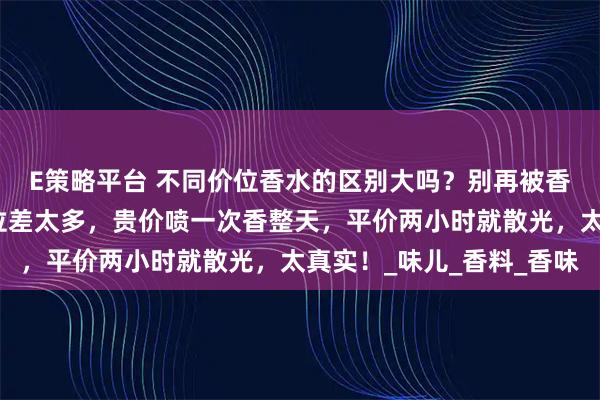 E策略平台 不同价位香水的区别大吗？别再被香水价格忽悠！不同价位差太多，贵价喷一次香整天，平价两小时就散光，太真实！_味儿_香料_香味