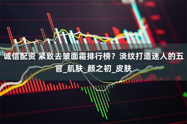 诚信配资 紧致去皱面霜排行榜？淡纹打造迷人的五官_肌肤_颜之初_皮肤