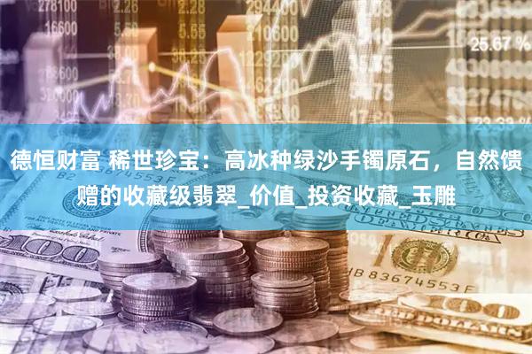 德恒财富 稀世珍宝：高冰种绿沙手镯原石，自然馈赠的收藏级翡翠_价值_投资收藏_玉雕