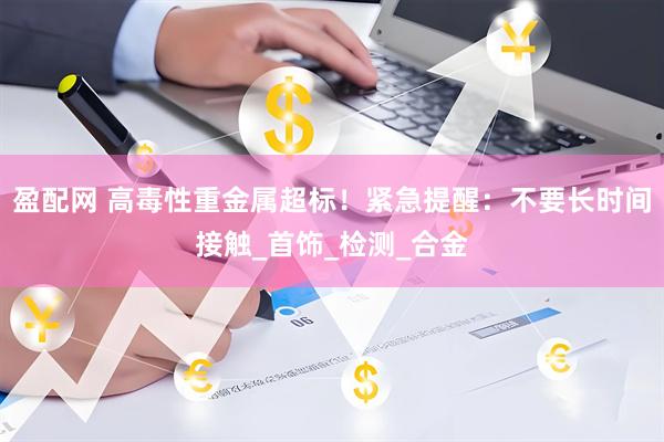 盈配网 高毒性重金属超标！紧急提醒：不要长时间接触_首饰_检测_合金