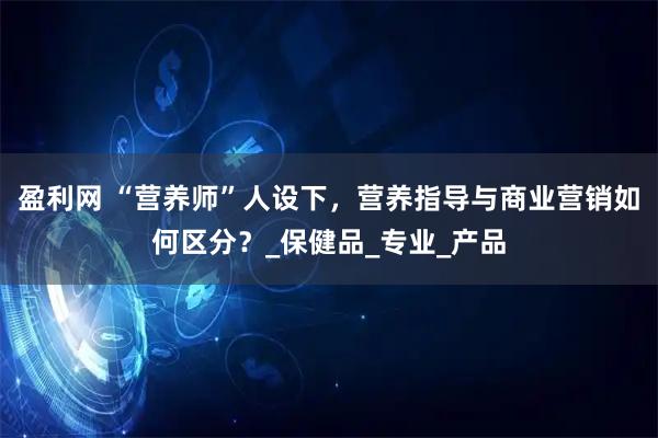 盈利网 “营养师”人设下，营养指导与商业营销如何区分？_保健品_专业_产品