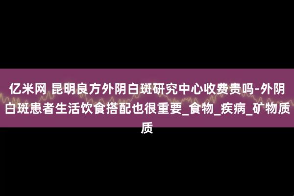 亿米网 昆明良方外阴白斑研究中心收费贵吗-外阴白斑患者生活饮食搭配也很重要_食物_疾病_矿物质