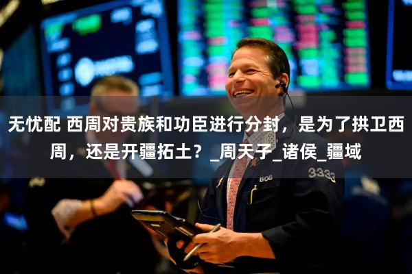 无忧配 西周对贵族和功臣进行分封，是为了拱卫西周，还是开疆拓土？_周天子_诸侯_疆域