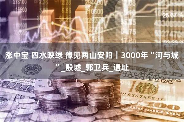 涨中宝 四水映绿 豫见两山安阳｜3000年“河与城”_殷墟_郭卫兵_遗址
