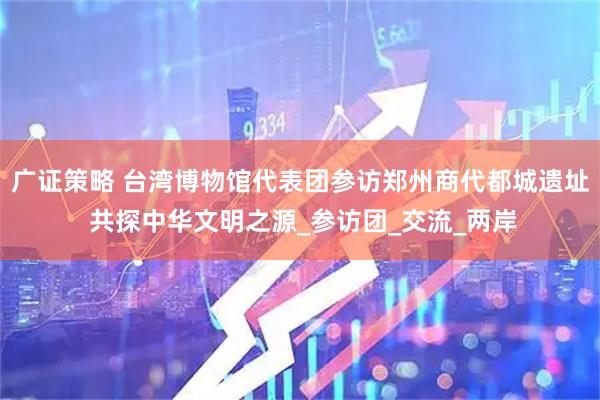 广证策略 台湾博物馆代表团参访郑州商代都城遗址 共探中华文明之源_参访团_交流_两岸