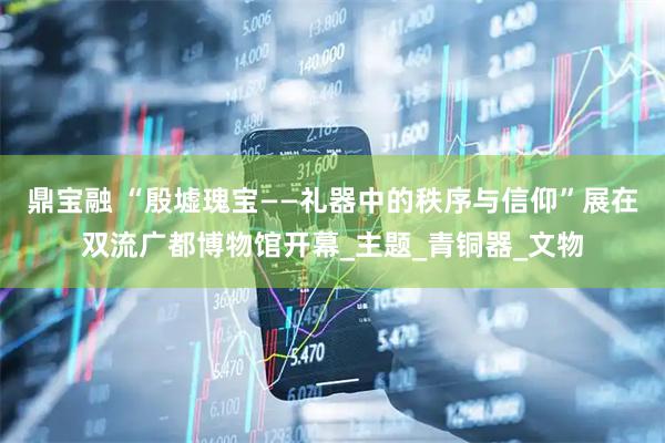 鼎宝融 “殷墟瑰宝——礼器中的秩序与信仰”展在双流广都博物馆开幕_主题_青铜器_文物
