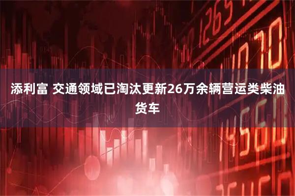 添利富 交通领域已淘汰更新26万余辆营运类柴油货车