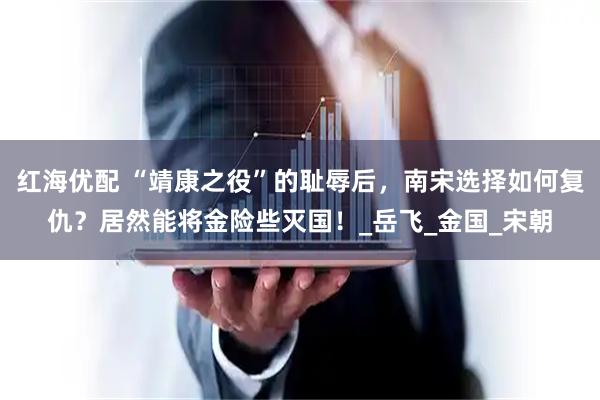 红海优配 “靖康之役”的耻辱后，南宋选择如何复仇？居然能将金险些灭国！_岳飞_金国_宋朝