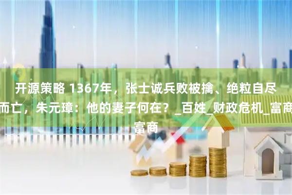开源策略 1367年，张士诚兵败被擒、绝粒自尽而亡，朱元璋：他的妻子何在？_百姓_财政危机_富商