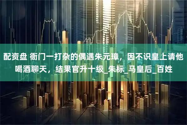 配资盘 衙门一打杂的偶遇朱元璋，因不识皇上请他喝酒聊天，结果官升十级_朱标_马皇后_百姓