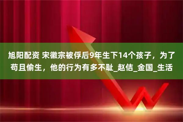 旭阳配资 宋徽宗被俘后9年生下14个孩子，为了苟且偷生，他的行为有多不耻_赵佶_金国_生活