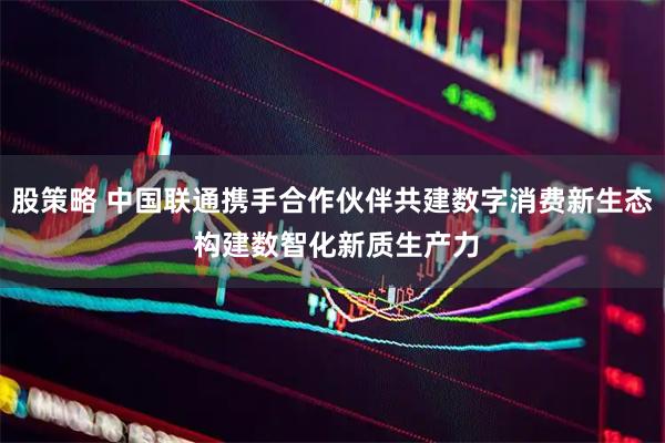 股策略 中国联通携手合作伙伴共建数字消费新生态 构建数智化新质生产力