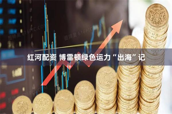 红河配资 博雷顿绿色运力“出海”记