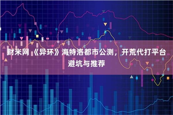 财米网 《异环》海特洛都市公测，开荒代打平台避坑与推荐