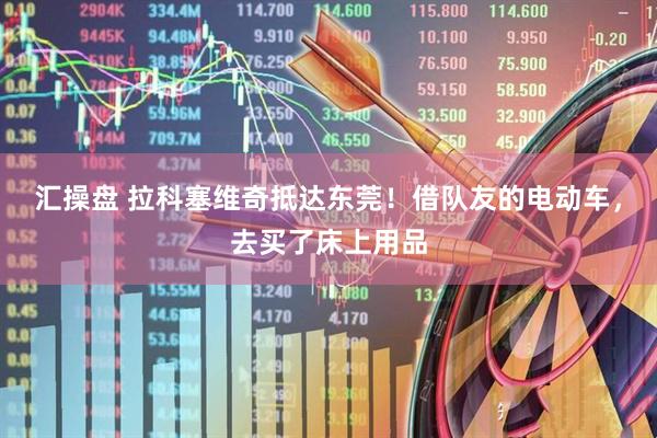 汇操盘 拉科塞维奇抵达东莞！借队友的电动车，去买了床上用品