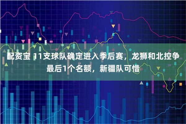 配资宝 11支球队确定进入季后赛，龙狮和北控争最后1个名额，新疆队可惜
