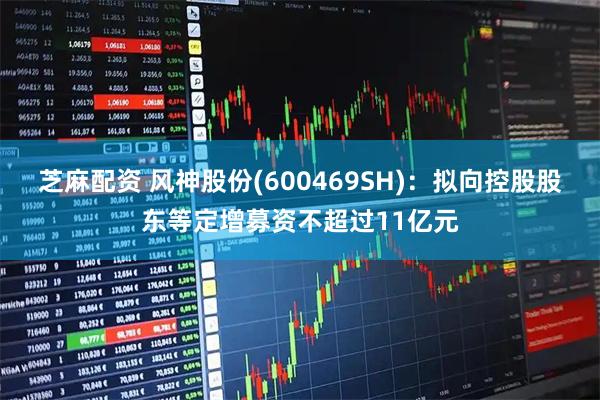 芝麻配资 风神股份(600469SH)：拟向控股股东等定增募资不超过11亿元